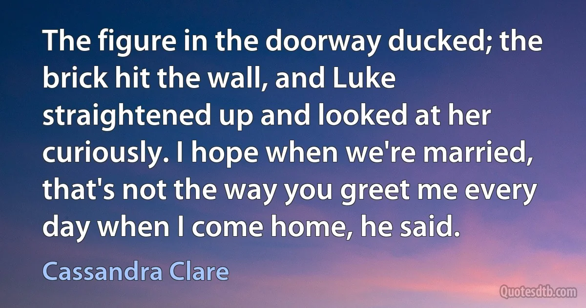 The figure in the doorway ducked; the brick hit the wall, and Luke straightened up and looked at her curiously. I hope when we're married, that's not the way you greet me every day when I come home, he said. (Cassandra Clare)