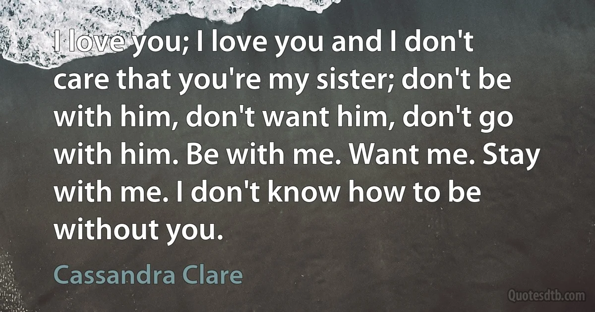 I love you; I love you and I don't care that you're my sister; don't be with him, don't want him, don't go with him. Be with me. Want me. Stay with me. I don't know how to be without you. (Cassandra Clare)