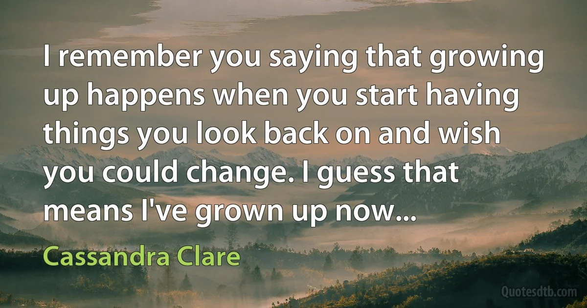 I remember you saying that growing up happens when you start having things you look back on and wish you could change. I guess that means I've grown up now... (Cassandra Clare)