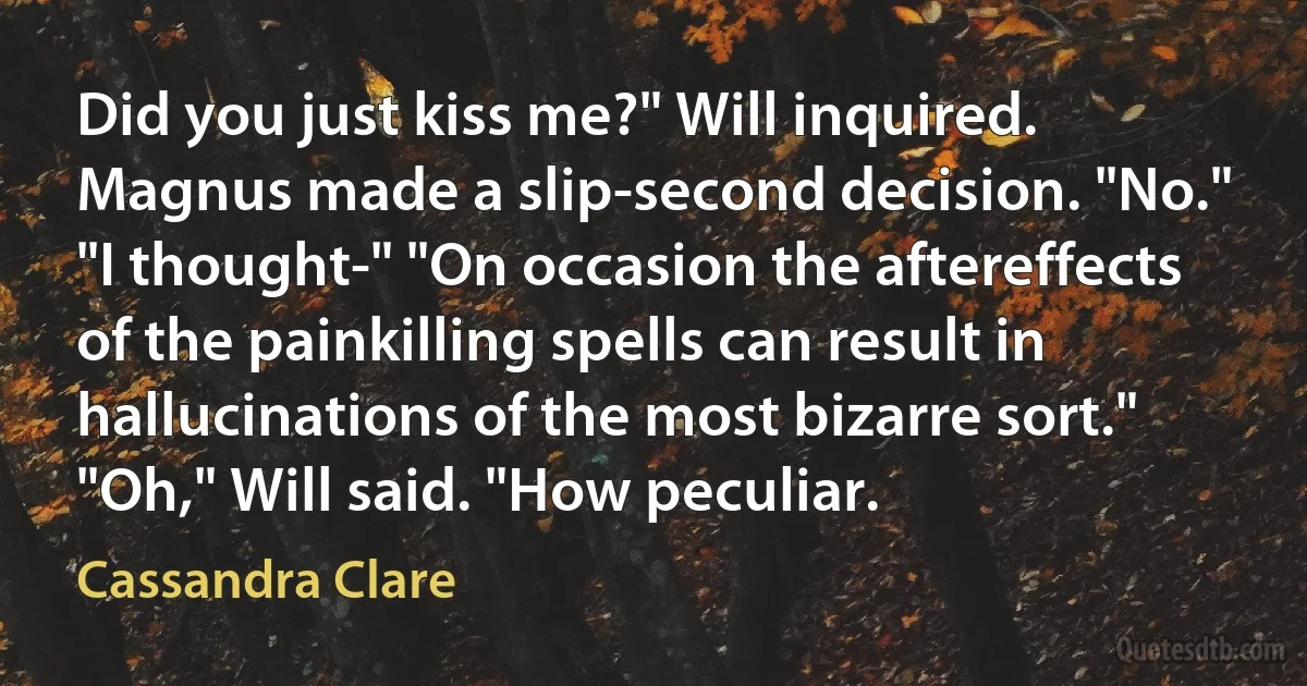 Did you just kiss me?" Will inquired. Magnus made a slip-second decision. "No." "I thought-" "On occasion the aftereffects of the painkilling spells can result in hallucinations of the most bizarre sort." "Oh," Will said. "How peculiar. (Cassandra Clare)