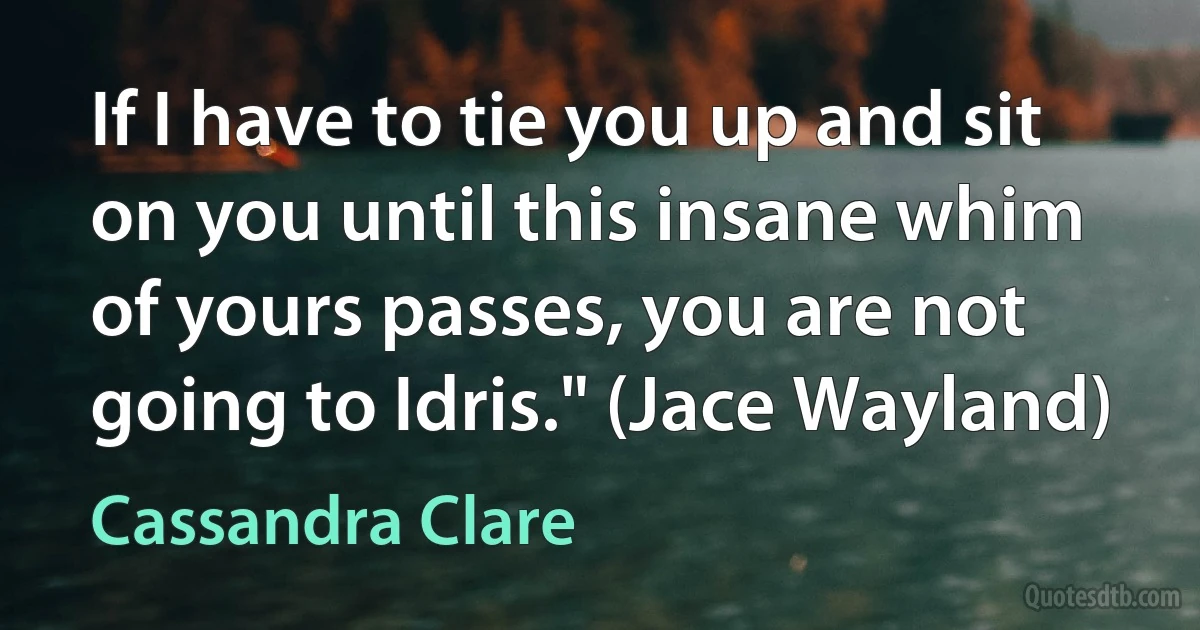 If I have to tie you up and sit on you until this insane whim of yours passes, you are not going to Idris." (Jace Wayland) (Cassandra Clare)