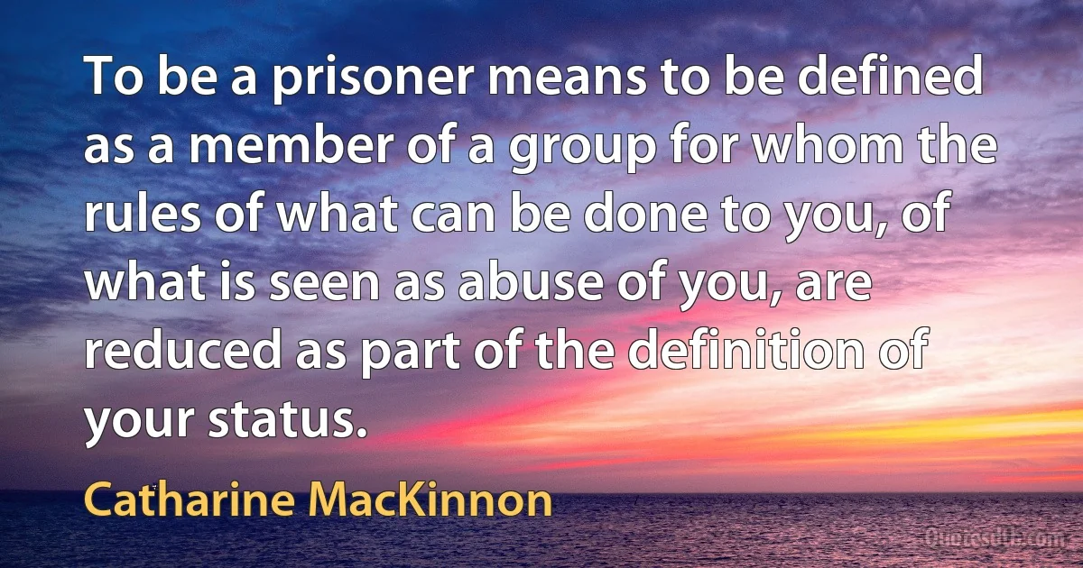 To be a prisoner means to be defined as a member of a group for whom the rules of what can be done to you, of what is seen as abuse of you, are reduced as part of the definition of your status. (Catharine MacKinnon)