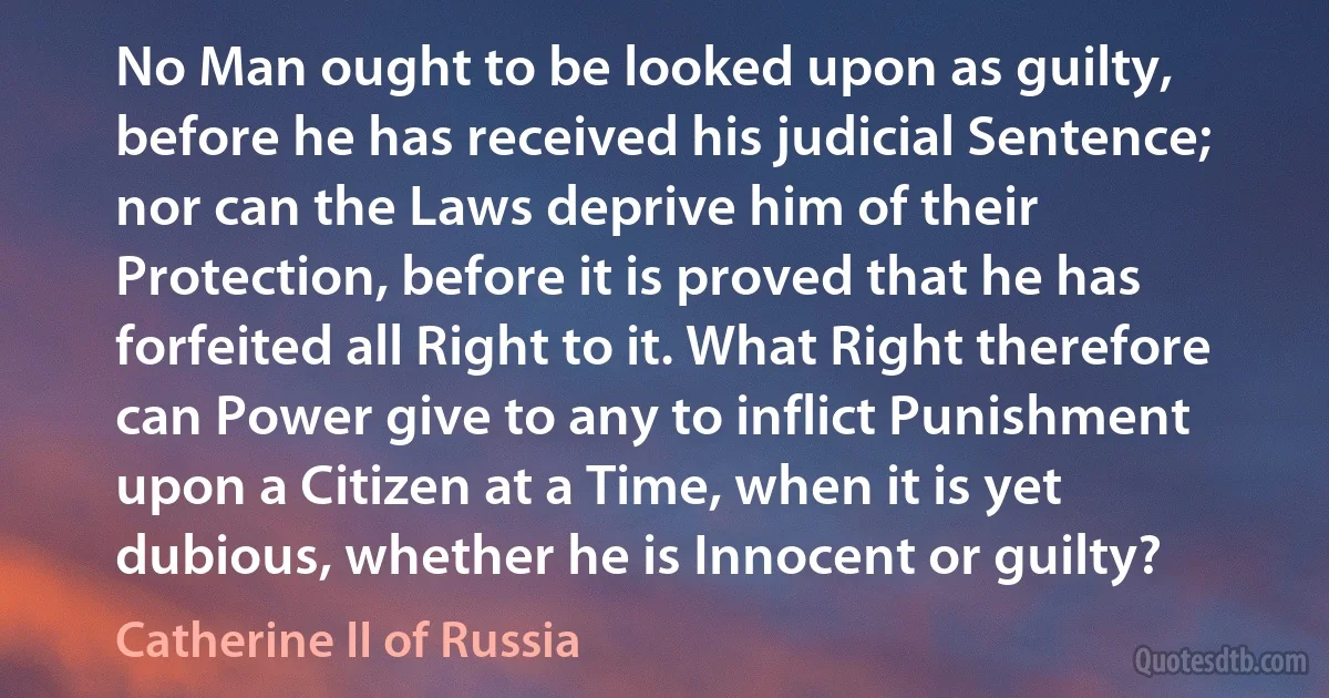 No Man ought to be looked upon as guilty, before he has received his judicial Sentence; nor can the Laws deprive him of their Protection, before it is proved that he has forfeited all Right to it. What Right therefore can Power give to any to inflict Punishment upon a Citizen at a Time, when it is yet dubious, whether he is Innocent or guilty? (Catherine II of Russia)