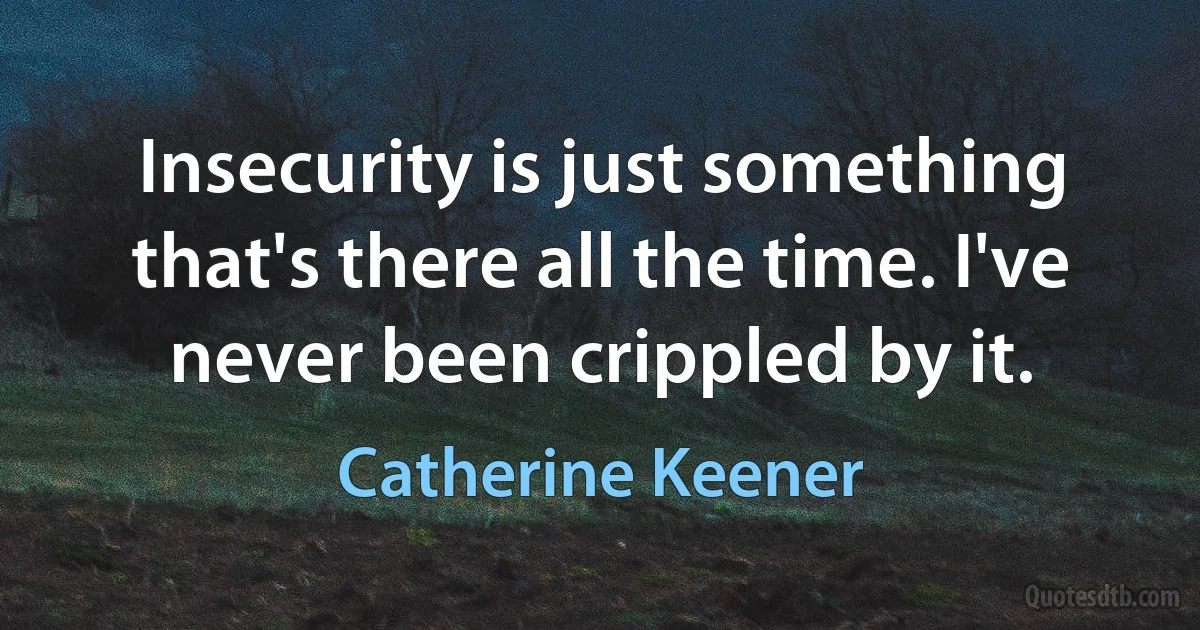 Insecurity is just something that's there all the time. I've never been crippled by it. (Catherine Keener)