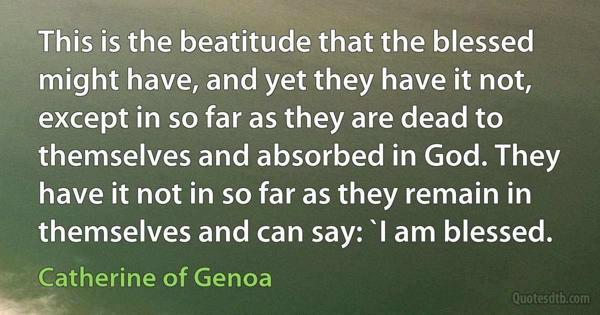 This is the beatitude that the blessed might have, and yet they have it not, except in so far as they are dead to themselves and absorbed in God. They have it not in so far as they remain in themselves and can say: `I am blessed. (Catherine of Genoa)