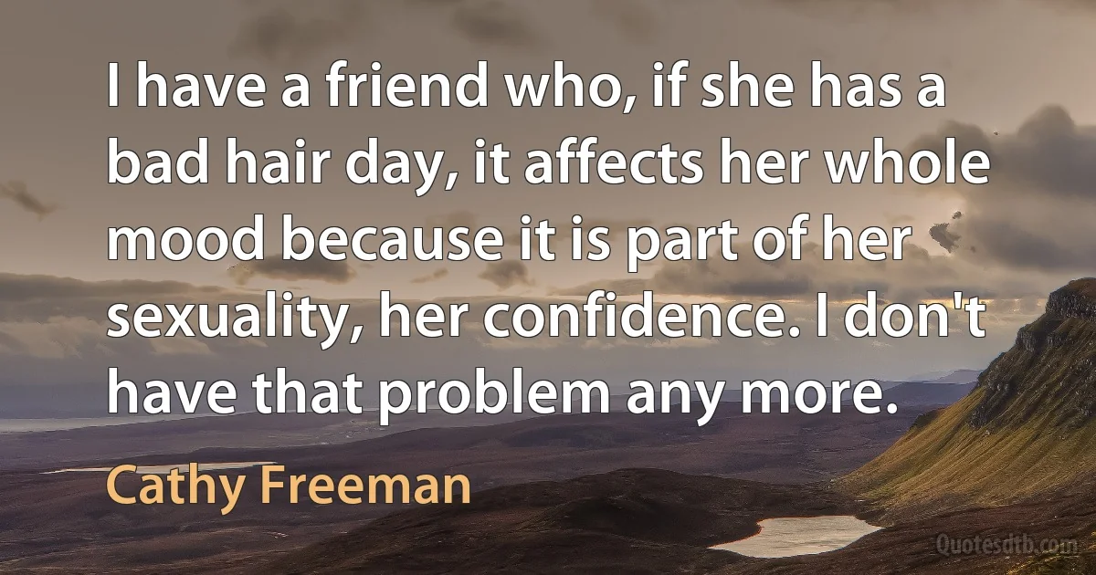 I have a friend who, if she has a bad hair day, it affects her whole mood because it is part of her sexuality, her confidence. I don't have that problem any more. (Cathy Freeman)