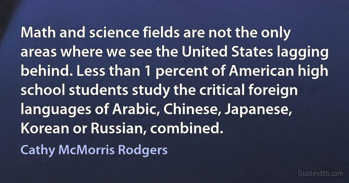 Math and science fields are not the only areas where we see the United States lagging behind. Less than 1 percent of American high school students study the critical foreign languages of Arabic, Chinese, Japanese, Korean or Russian, combined. (Cathy McMorris Rodgers)