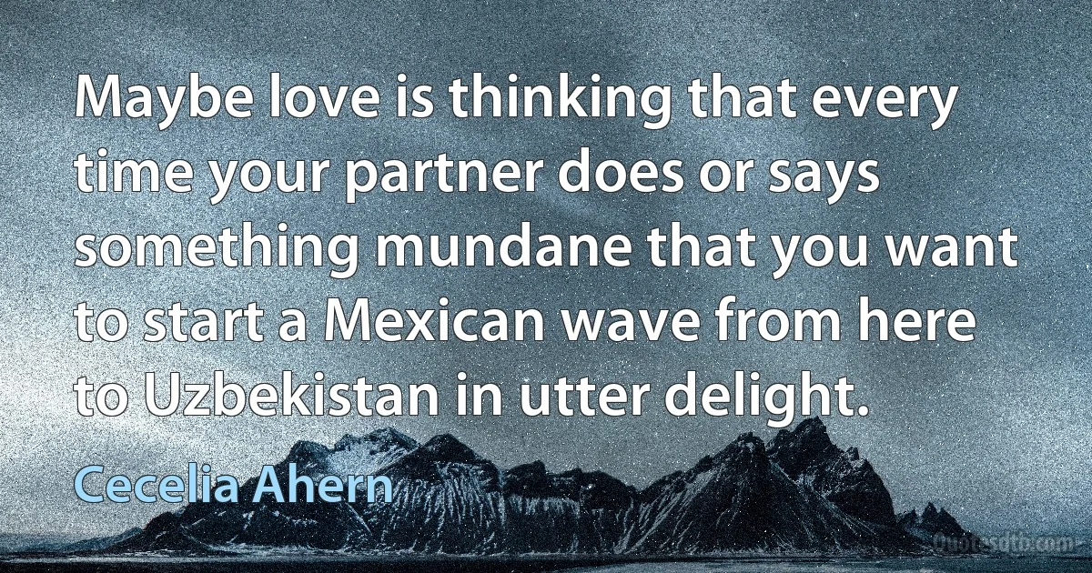 Maybe love is thinking that every time your partner does or says something mundane that you want to start a Mexican wave from here to Uzbekistan in utter delight. (Cecelia Ahern)