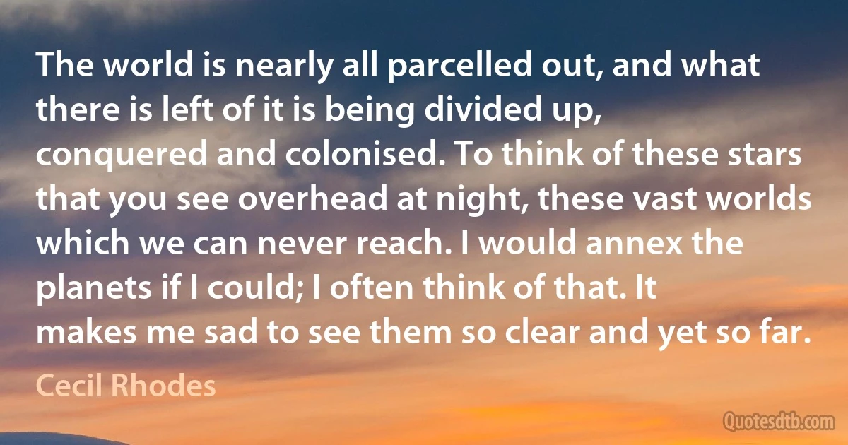 The world is nearly all parcelled out, and what there is left of it is being divided up, conquered and colonised. To think of these stars that you see overhead at night, these vast worlds which we can never reach. I would annex the planets if I could; I often think of that. It makes me sad to see them so clear and yet so far. (Cecil Rhodes)