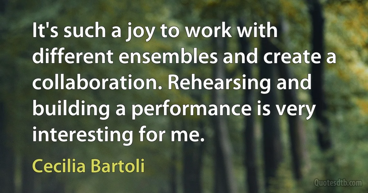 It's such a joy to work with different ensembles and create a collaboration. Rehearsing and building a performance is very interesting for me. (Cecilia Bartoli)