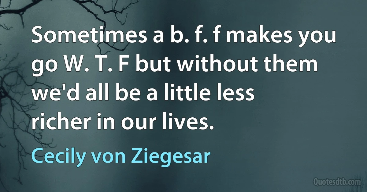 Sometimes a b. f. f makes you go W. T. F but without them we'd all be a little less richer in our lives. (Cecily von Ziegesar)