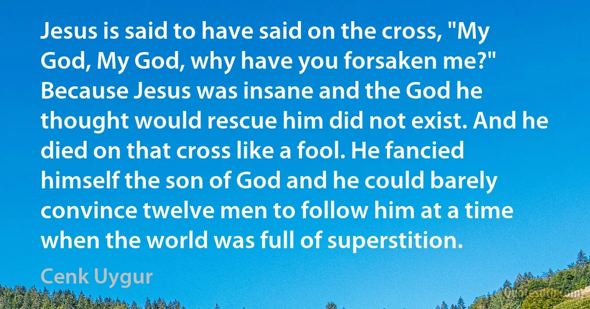 Jesus is said to have said on the cross, "My God, My God, why have you forsaken me?" Because Jesus was insane and the God he thought would rescue him did not exist. And he died on that cross like a fool. He fancied himself the son of God and he could barely convince twelve men to follow him at a time when the world was full of superstition. (Cenk Uygur)