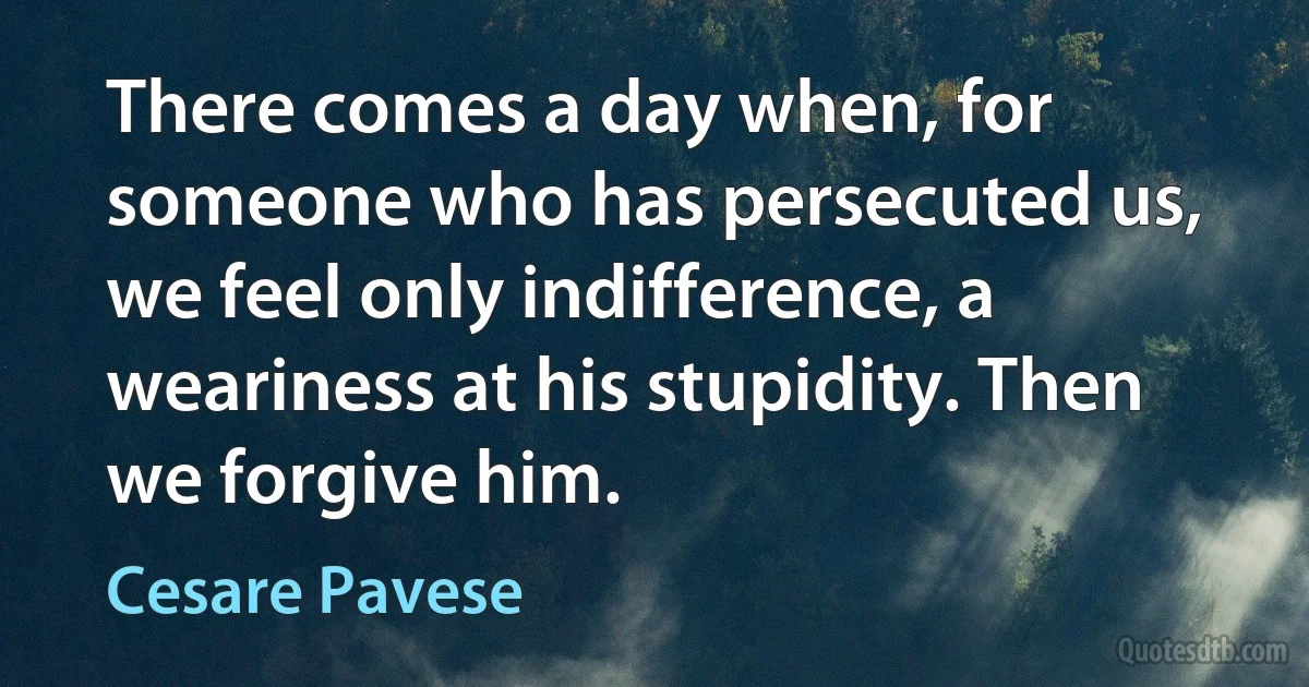 There comes a day when, for someone who has persecuted us, we feel only indifference, a weariness at his stupidity. Then we forgive him. (Cesare Pavese)