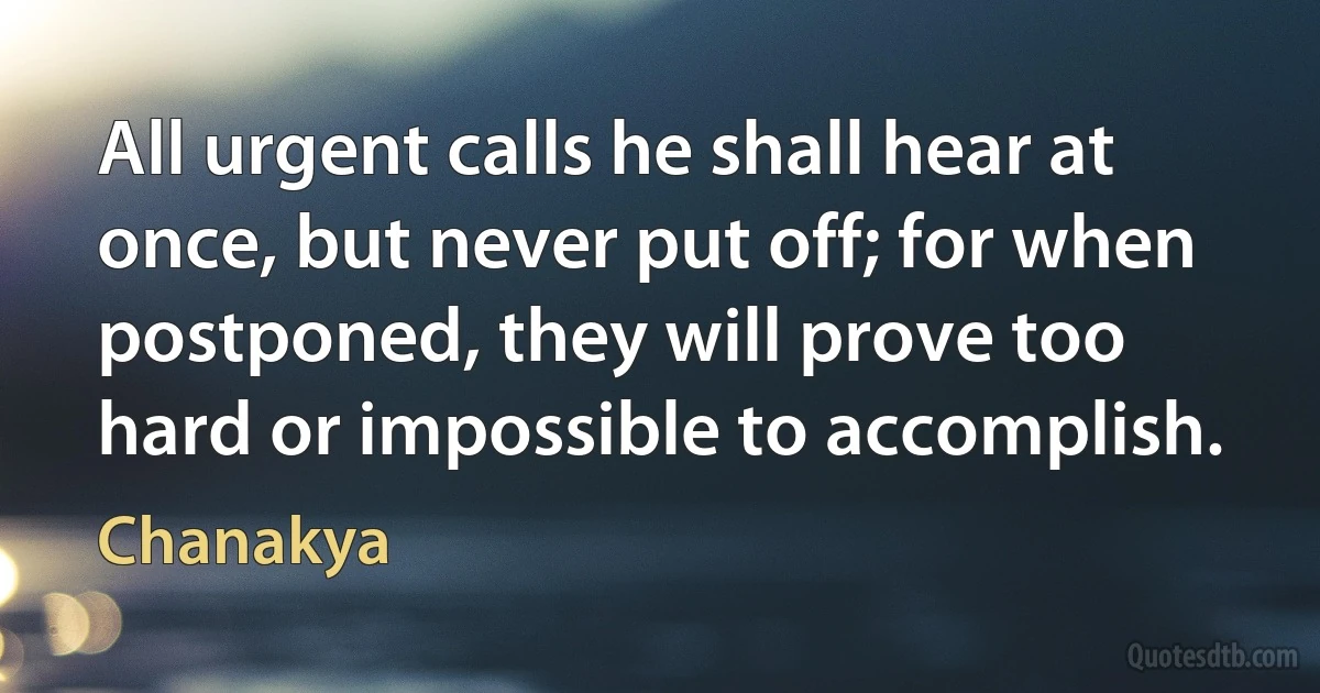 All urgent calls he shall hear at once, but never put off; for when postponed, they will prove too hard or impossible to accomplish. (Chanakya)