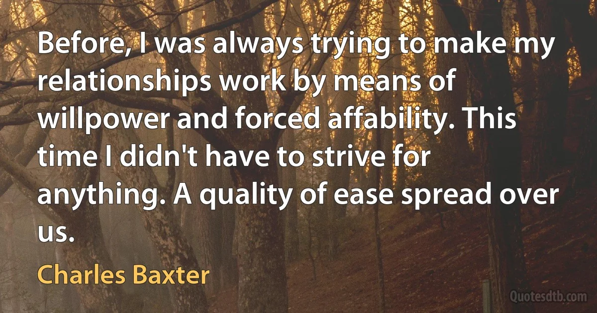 Before, I was always trying to make my relationships work by means of willpower and forced affability. This time I didn't have to strive for anything. A quality of ease spread over us. (Charles Baxter)