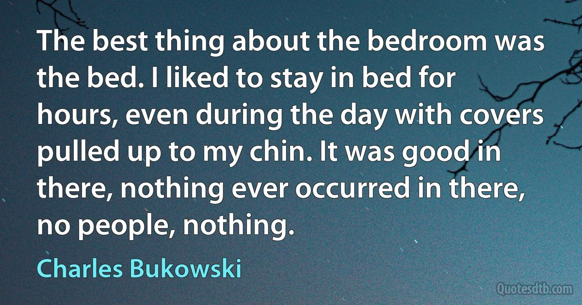 The best thing about the bedroom was the bed. I liked to stay in bed for hours, even during the day with covers pulled up to my chin. It was good in there, nothing ever occurred in there, no people, nothing. (Charles Bukowski)