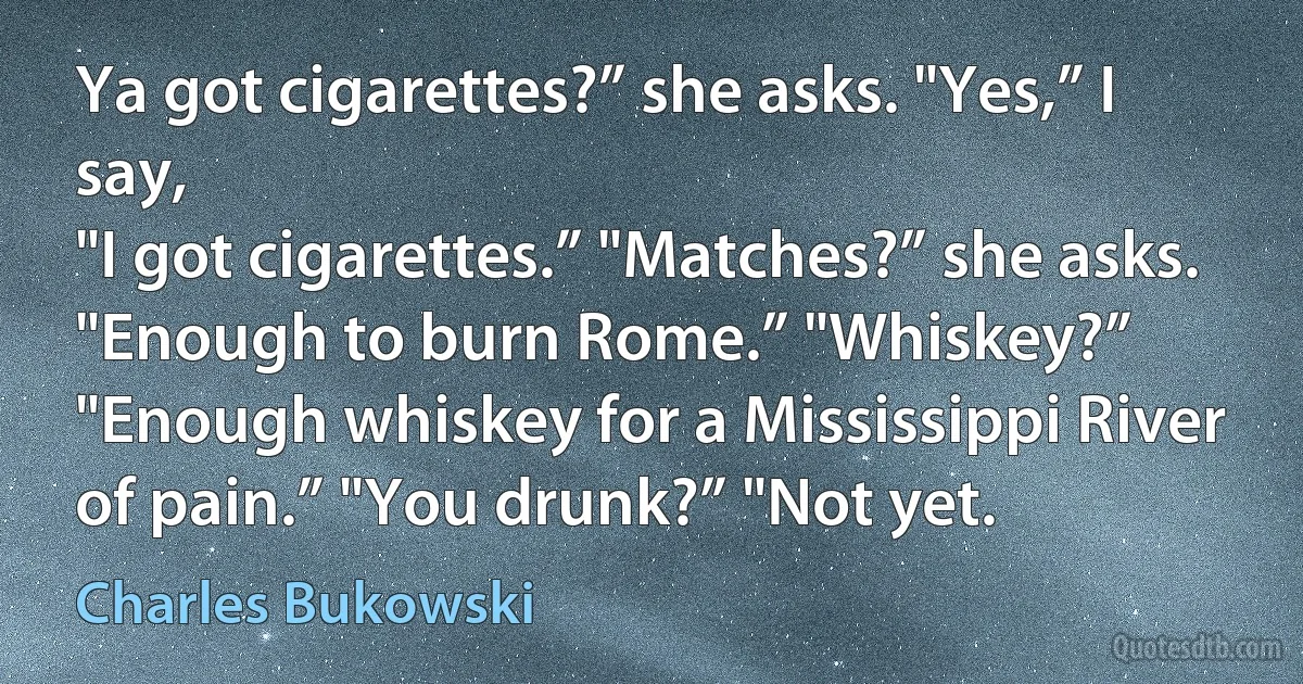 Ya got cigarettes?” she asks. "Yes,” I say,
"I got cigarettes.” "Matches?” she asks.
"Enough to burn Rome.” "Whiskey?”
"Enough whiskey for a Mississippi River
of pain.” "You drunk?” "Not yet. (Charles Bukowski)