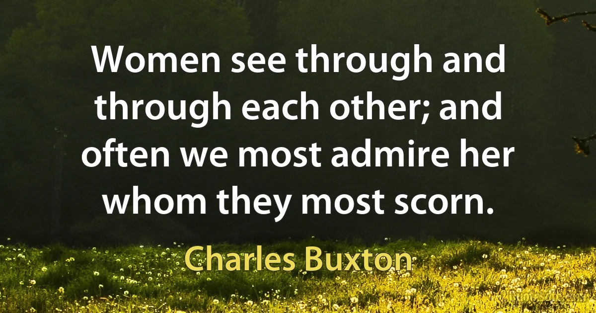 Women see through and through each other; and often we most admire her whom they most scorn. (Charles Buxton)