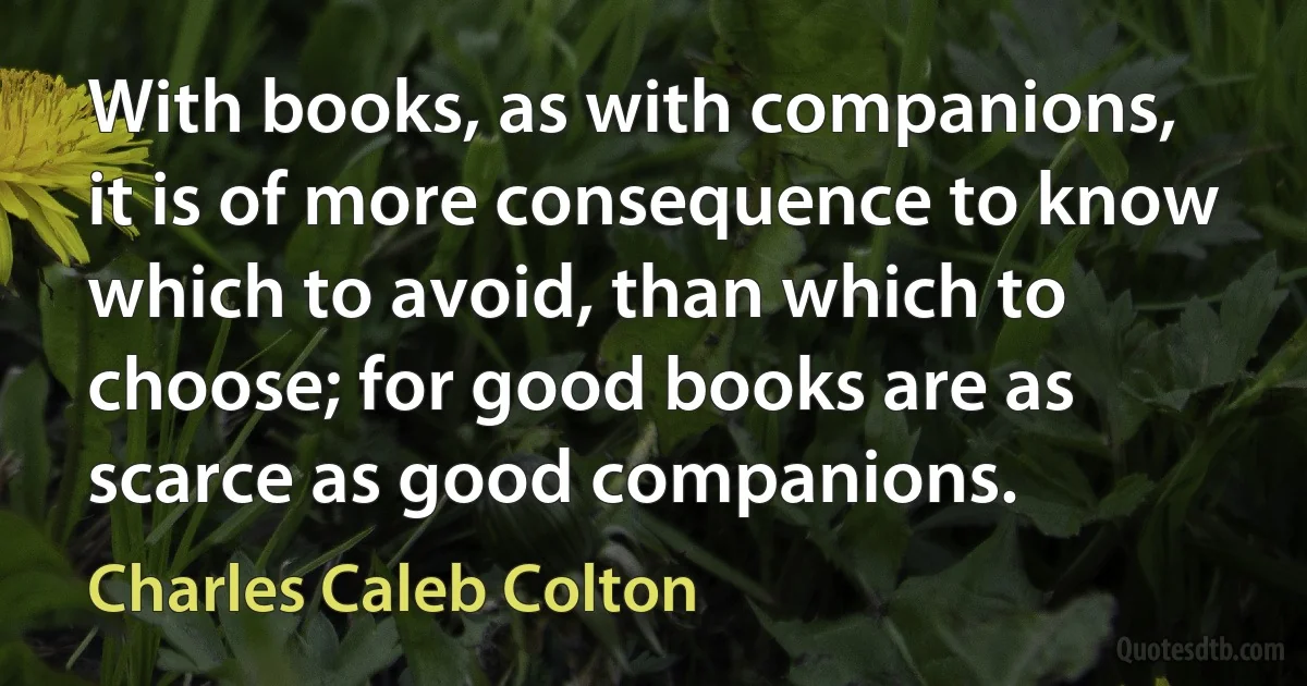 With books, as with companions, it is of more consequence to know which to avoid, than which to choose; for good books are as scarce as good companions. (Charles Caleb Colton)