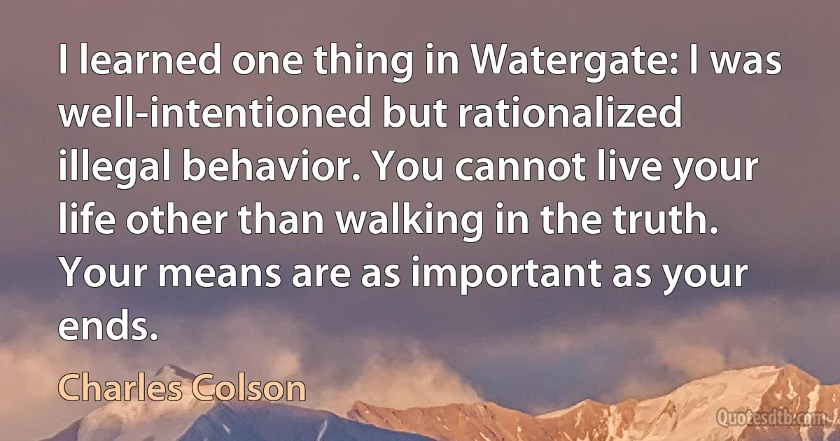 I learned one thing in Watergate: I was well-intentioned but rationalized illegal behavior. You cannot live your life other than walking in the truth. Your means are as important as your ends. (Charles Colson)