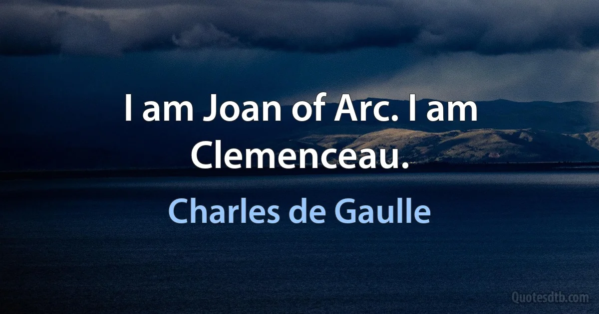 I am Joan of Arc. I am Clemenceau. (Charles de Gaulle)