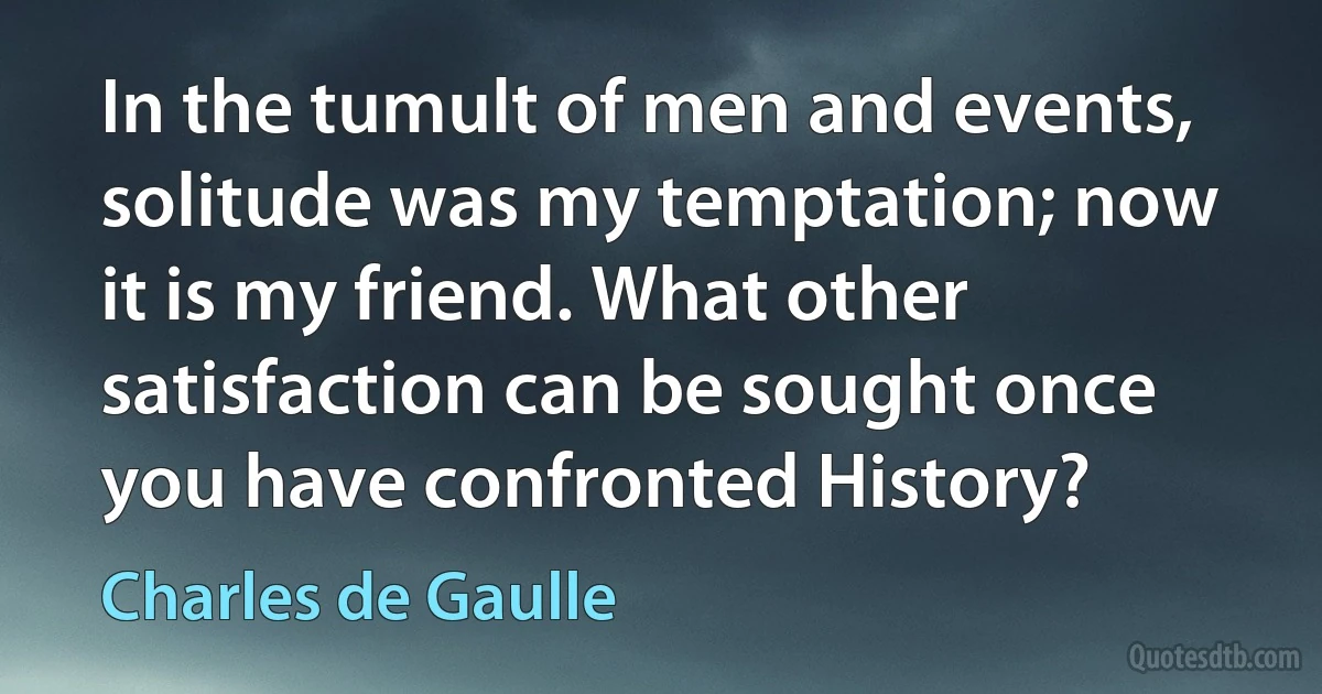 In the tumult of men and events, solitude was my temptation; now it is my friend. What other satisfaction can be sought once you have confronted History? (Charles de Gaulle)