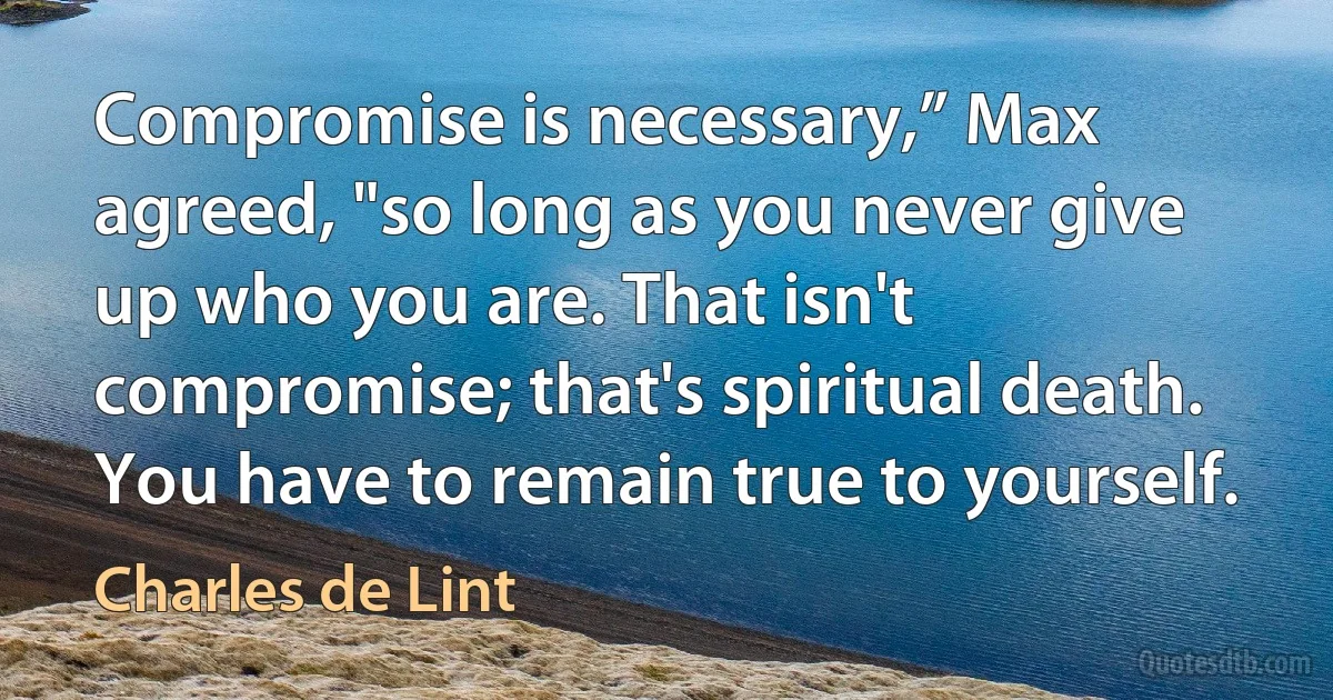 Compromise is necessary,” Max agreed, "so long as you never give up who you are. That isn't compromise; that's spiritual death. You have to remain true to yourself. (Charles de Lint)