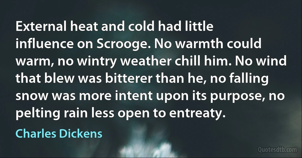 External heat and cold had little influence on Scrooge. No warmth could warm, no wintry weather chill him. No wind that blew was bitterer than he, no falling snow was more intent upon its purpose, no pelting rain less open to entreaty. (Charles Dickens)