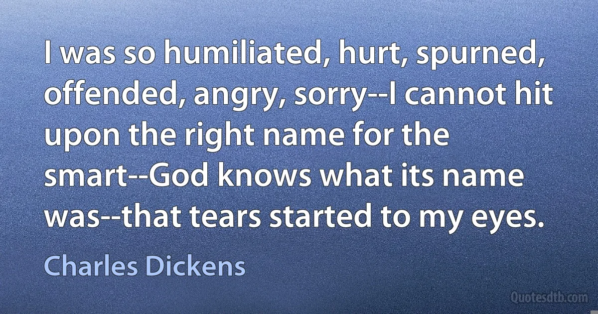 I was so humiliated, hurt, spurned, offended, angry, sorry--I cannot hit upon the right name for the smart--God knows what its name was--that tears started to my eyes. (Charles Dickens)