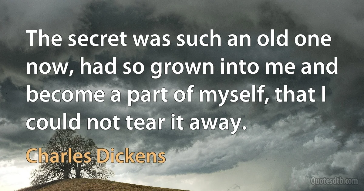 The secret was such an old one now, had so grown into me and become a part of myself, that I could not tear it away. (Charles Dickens)