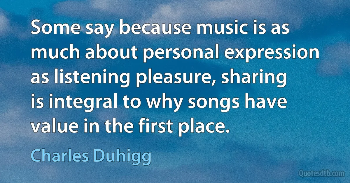 Some say because music is as much about personal expression as listening pleasure, sharing is integral to why songs have value in the first place. (Charles Duhigg)