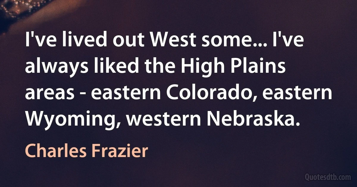 I've lived out West some... I've always liked the High Plains areas - eastern Colorado, eastern Wyoming, western Nebraska. (Charles Frazier)