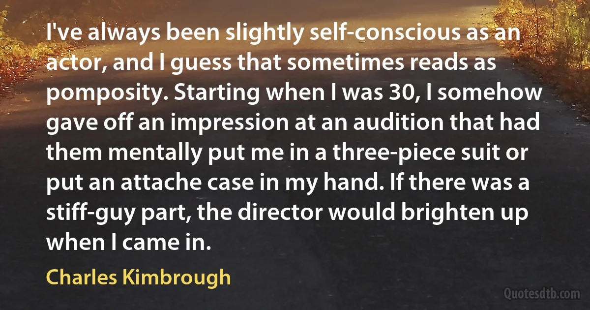 I've always been slightly self-conscious as an actor, and I guess that sometimes reads as pomposity. Starting when I was 30, I somehow gave off an impression at an audition that had them mentally put me in a three-piece suit or put an attache case in my hand. If there was a stiff-guy part, the director would brighten up when I came in. (Charles Kimbrough)