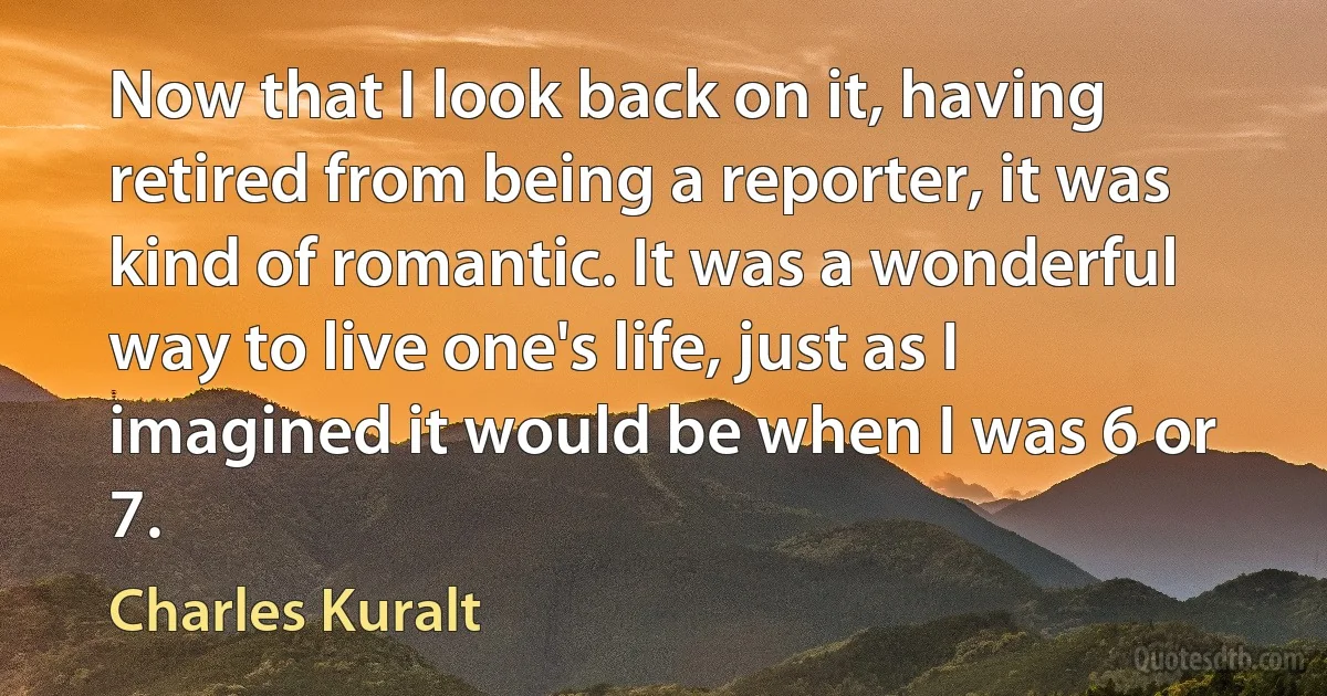 Now that I look back on it, having retired from being a reporter, it was kind of romantic. It was a wonderful way to live one's life, just as I imagined it would be when I was 6 or 7. (Charles Kuralt)