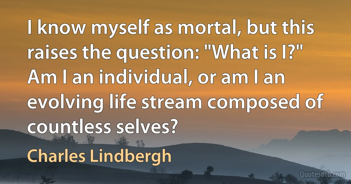 I know myself as mortal, but this raises the question: "What is I?" Am I an individual, or am I an evolving life stream composed of countless selves? (Charles Lindbergh)