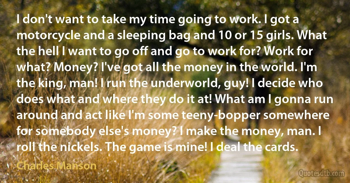 I don't want to take my time going to work. I got a motorcycle and a sleeping bag and 10 or 15 girls. What the hell I want to go off and go to work for? Work for what? Money? I've got all the money in the world. I'm the king, man! I run the underworld, guy! I decide who does what and where they do it at! What am I gonna run around and act like I'm some teeny-bopper somewhere for somebody else's money? I make the money, man. I roll the nickels. The game is mine! I deal the cards. (Charles Manson)