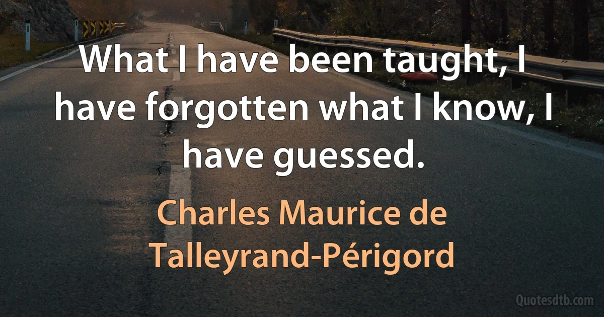 What I have been taught, I have forgotten what I know, I have guessed. (Charles Maurice de Talleyrand-Périgord)