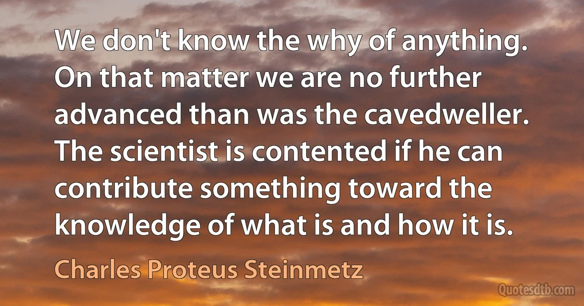 We don't know the why of anything. On that matter we are no further advanced than was the cavedweller. The scientist is contented if he can contribute something toward the knowledge of what is and how it is. (Charles Proteus Steinmetz)