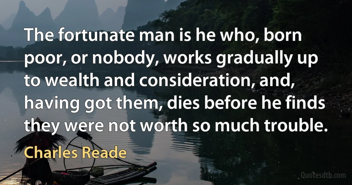 The fortunate man is he who, born poor, or nobody, works gradually up to wealth and consideration, and, having got them, dies before he finds they were not worth so much trouble. (Charles Reade)