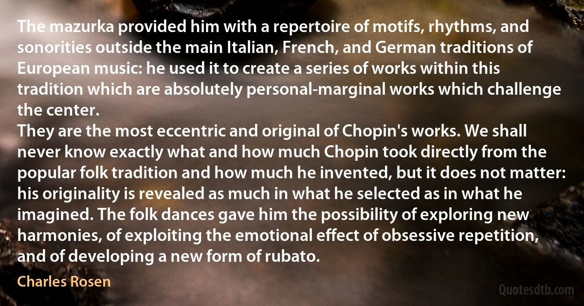 The mazurka provided him with a repertoire of motifs, rhythms, and sonorities outside the main Italian, French, and German traditions of European music: he used it to create a series of works within this tradition which are absolutely personal-marginal works which challenge the center.
They are the most eccentric and original of Chopin's works. We shall never know exactly what and how much Chopin took directly from the popular folk tradition and how much he invented, but it does not matter: his originality is revealed as much in what he selected as in what he imagined. The folk dances gave him the possibility of exploring new harmonies, of exploiting the emotional effect of obsessive repetition, and of developing a new form of rubato. (Charles Rosen)