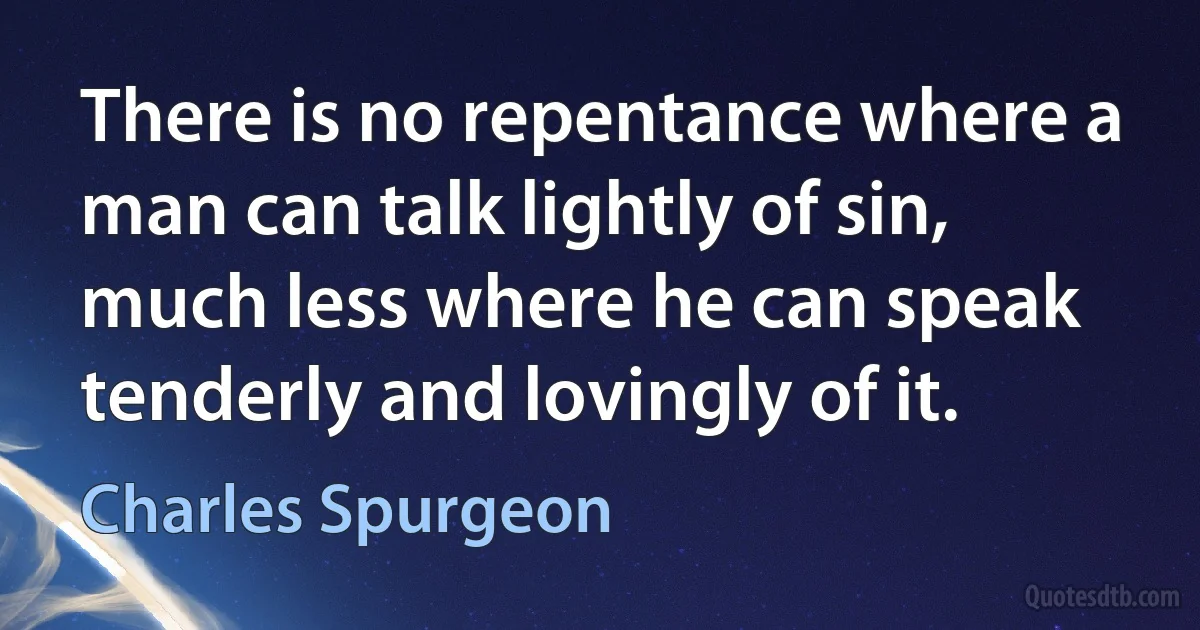 There is no repentance where a man can talk lightly of sin, much less where he can speak tenderly and lovingly of it. (Charles Spurgeon)