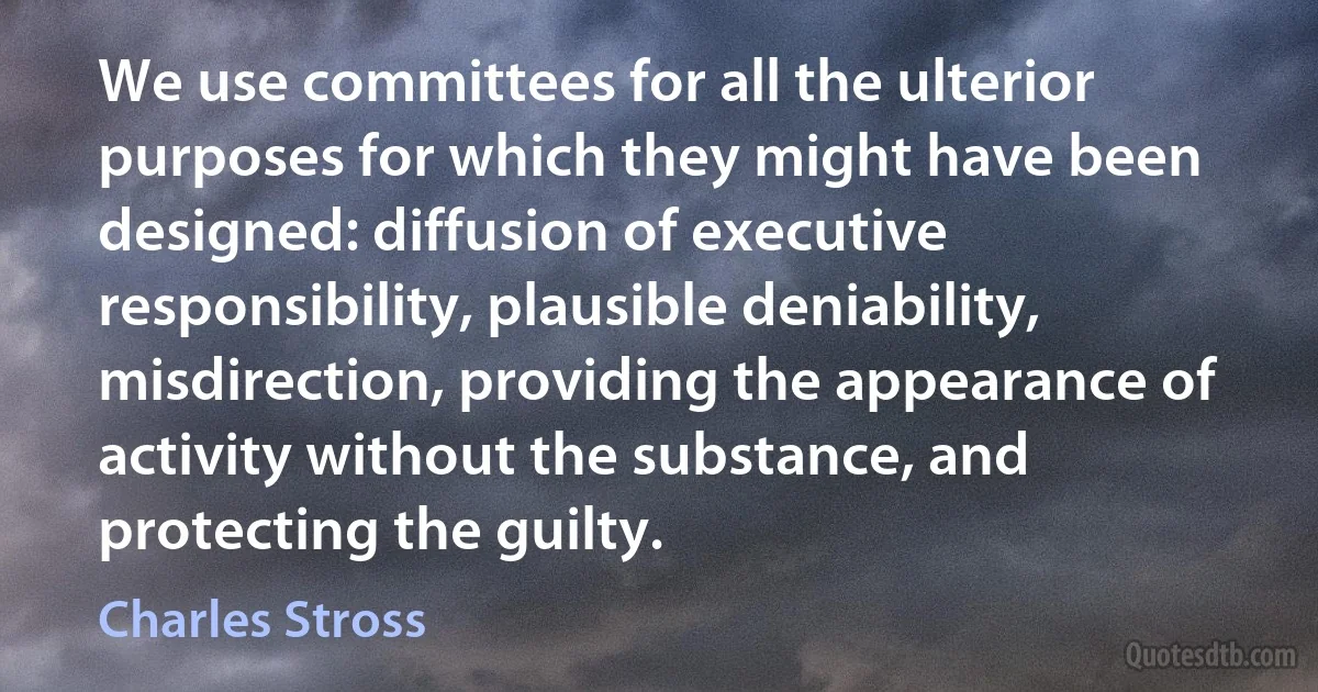 We use committees for all the ulterior purposes for which they might have been designed: diffusion of executive responsibility, plausible deniability, misdirection, providing the appearance of activity without the substance, and protecting the guilty. (Charles Stross)