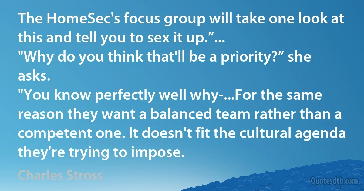 The HomeSec's focus group will take one look at this and tell you to sex it up.”...
"Why do you think that'll be a priority?” she asks.
"You know perfectly well why-...For the same reason they want a balanced team rather than a competent one. It doesn't fit the cultural agenda they're trying to impose. (Charles Stross)