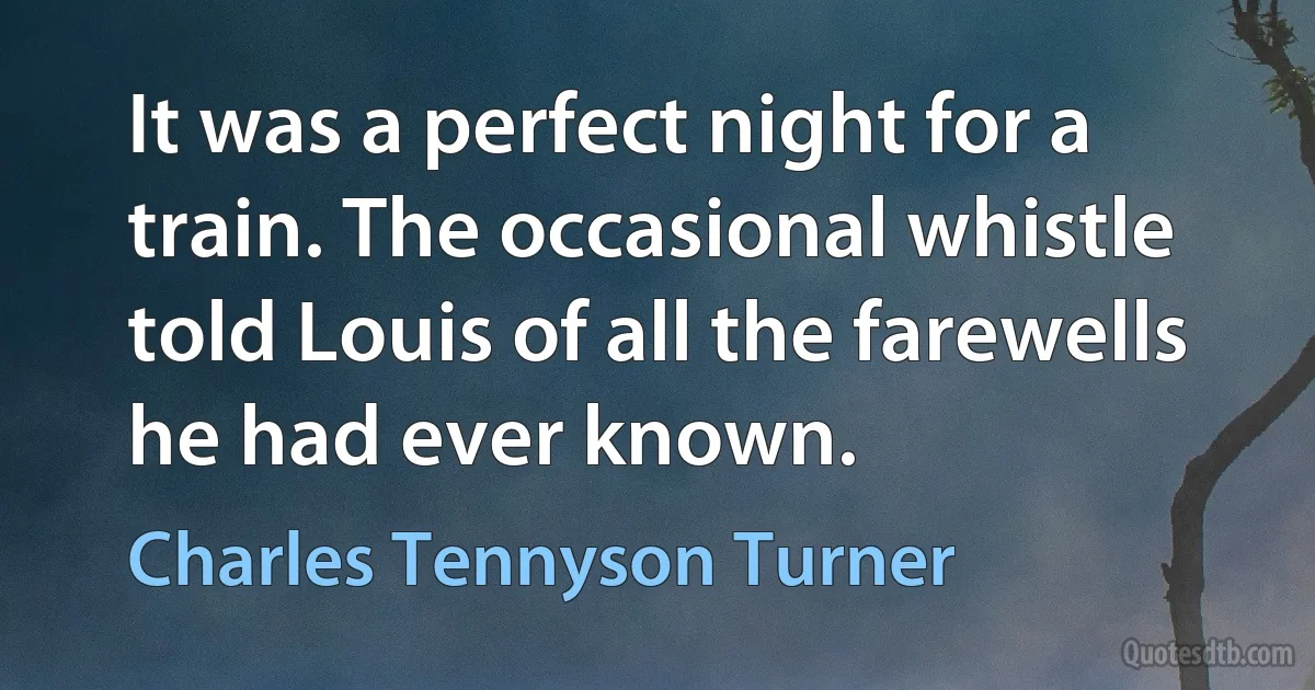 It was a perfect night for a train. The occasional whistle told Louis of all the farewells he had ever known. (Charles Tennyson Turner)