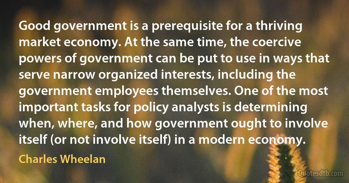 Good government is a prerequisite for a thriving market economy. At the same time, the coercive powers of government can be put to use in ways that serve narrow organized interests, including the government employees themselves. One of the most important tasks for policy analysts is determining when, where, and how government ought to involve itself (or not involve itself) in a modern economy. (Charles Wheelan)