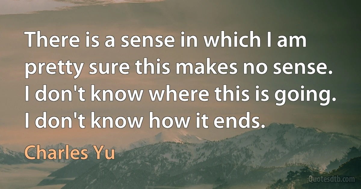 There is a sense in which I am pretty sure this makes no sense. I don't know where this is going. I don't know how it ends. (Charles Yu)