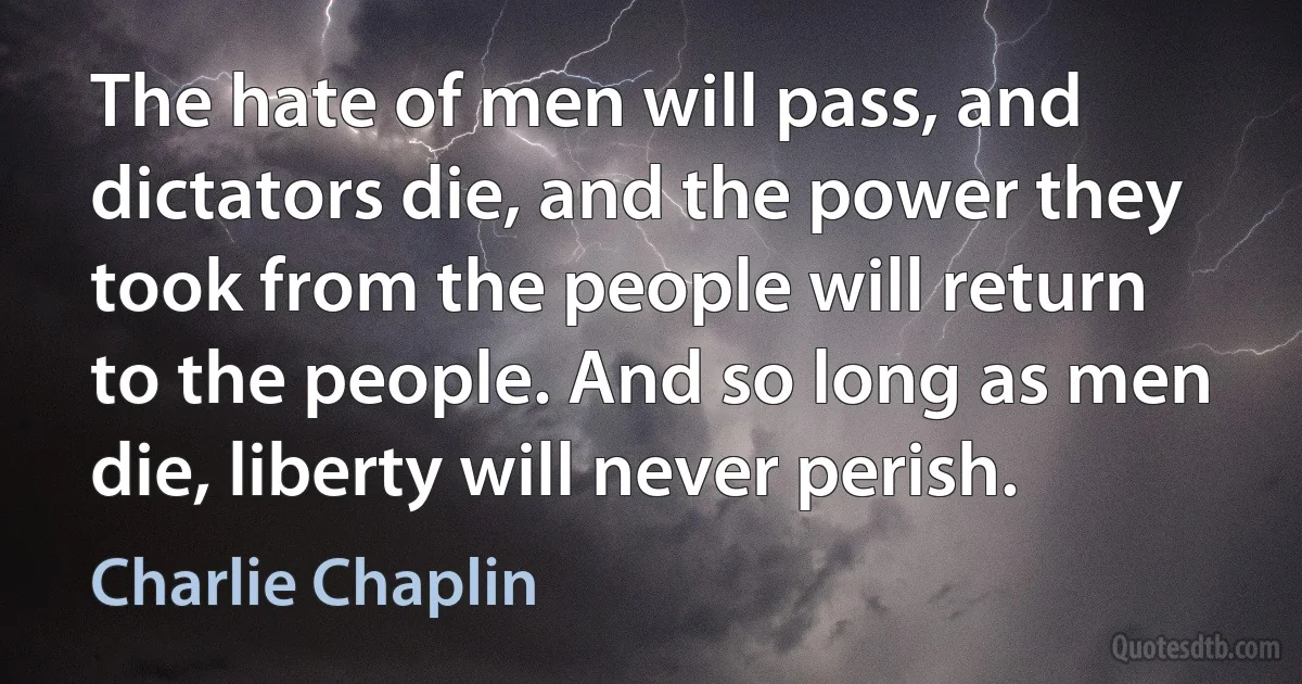 The hate of men will pass, and dictators die, and the power they took from the people will return to the people. And so long as men die, liberty will never perish. (Charlie Chaplin)