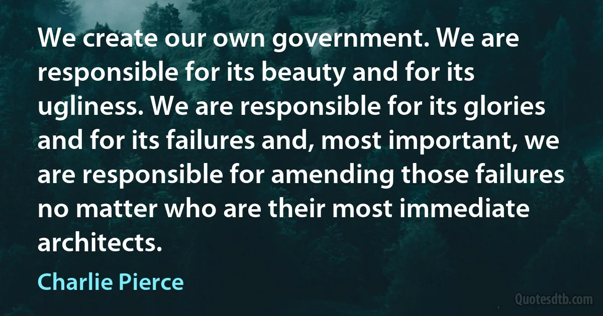 We create our own government. We are responsible for its beauty and for its ugliness. We are responsible for its glories and for its failures and, most important, we are responsible for amending those failures no matter who are their most immediate architects. (Charlie Pierce)