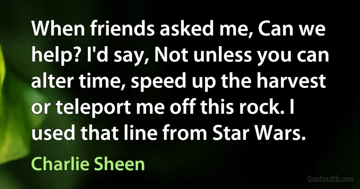 When friends asked me, Can we help? I'd say, Not unless you can alter time, speed up the harvest or teleport me off this rock. I used that line from Star Wars. (Charlie Sheen)