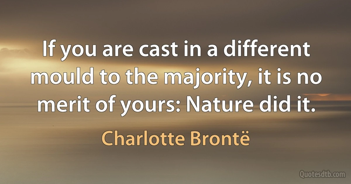 If you are cast in a different mould to the majority, it is no merit of yours: Nature did it. (Charlotte Brontë)